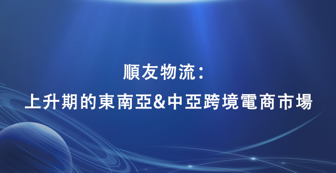顺友物流：上升期的东南亚&中亚跨境电商市场，未来已来
